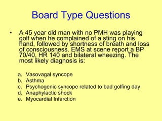 Board Type Questions A 45 year old man with no PMH was playing golf when he complained of a sting on his hand, followed by shortness of breath and loss of consciousness. EMS at scene report a BP 70/40, HR 140 and bilateral wheezing. The most likely diagnosis is: Vasovagal syncope Asthma Psychogenic syncope related to bad golfing day Anaphylactic shock Myocardial Infarction  