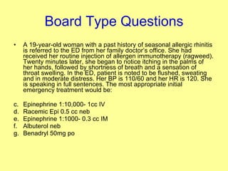 Board Type Questions A 19-year-old woman with a past history of seasonal allergic rhinitis is referred to the ED from her family doctor’s office. She had received her routine injection of allergen immunotherapy (ragweed). Twenty minutes later, she began to notice itching in the palms of her hands, followed by shortness of breath and a sensation of throat swelling. In the ED, patient is noted to be flushed, sweating and in moderate distress. Her BP is 110/60 and her HR is 120. She is speaking in full sentences. The most appropriate initial emergency treatment would be: Epinephrine 1:10,000- 1cc IV Racemic Epi 0.5 cc neb Epinephrine 1:1000- 0.3 cc IM Albuterol neb Benadryl 50mg po  