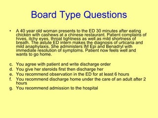 Board Type Questions A 40 year old woman presents to the ED 30 minutes after eating chicken with cashews at a chinese restaurant. Patient complains of hives, itchy eyes, throat tightness as well as mild shortness of breath. The astute ED intern makes the diagnosis of urticaria and mild anaphylaxis. She administers IM Epi and Benadryl with immediate resolution of symptoms. Patient now feels well and wants to go home. You agree with patient and write discharge order You give her steroids first then discharge her You recommend observation in the ED for at least 6 hours You recommend discharge home under the care of an adult after 2 hours You recommend admission to the hospital 