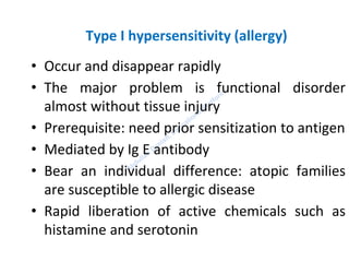 Type I hypersensitivity (allergy)
• Occur and disappear rapidly
• The major problem is functional disorder
almost without tissue injury
• Prerequisite: need prior sensitization to antigen
• Mediated by Ig E antibody
• Bear an individual difference: atopic families
are susceptible to allergic disease
• Rapid liberation of active chemicals such as
histamine and serotonin
 