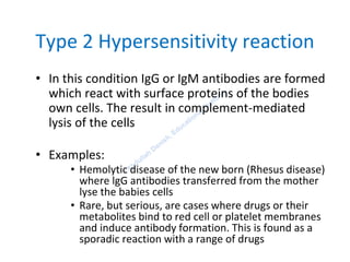 Type 2 Hypersensitivity reaction
• In this condition IgG or IgM antibodies are formed
which react with surface proteins of the bodies
own cells. The result in complement-mediated
lysis of the cells
• Examples:
• Hemolytic disease of the new born (Rhesus disease)
where lgG antibodies transferred from the mother
lyse the babies cells
• Rare, but serious, are cases where drugs or their
metabolites bind to red cell or platelet membranes
and induce antibody formation. This is found as a
sporadic reaction with a range of drugs
 