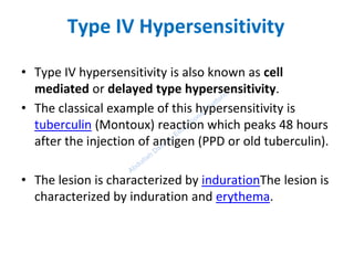 Type IV Hypersensitivity
• Type IV hypersensitivity is also known as cell
mediated or delayed type hypersensitivity.
• The classical example of this hypersensitivity is
tuberculin (Montoux) reaction which peaks 48 hours
after the injection of antigen (PPD or old tuberculin).
• The lesion is characterized by indurationThe lesion is
characterized by induration and erythema.
 