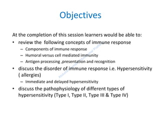 Objectives
At the completion of this session learners would be able to:
• review the following concepts of immune response
– Components of immune response
– Humoral versus cell mediated immunity
– Antigen processing ,presentation and recognition
• discuss the disorder of immune response i.e. Hypersensitivity
( allergies)
– Immediate and delayed hypersensitivity
• discuss the pathophysiology of different types of
hypersensitivity (Type I, Type II, Type III & Type IV)
 