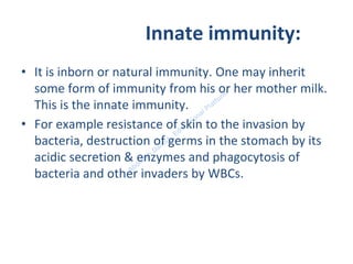 Innate immunity:
• It is inborn or natural immunity. One may inherit
some form of immunity from his or her mother milk.
This is the innate immunity.
• For example resistance of skin to the invasion by
bacteria, destruction of germs in the stomach by its
acidic secretion & enzymes and phagocytosis of
bacteria and other invaders by WBCs.
 