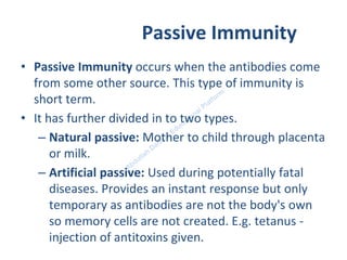 Passive Immunity
• Passive Immunity occurs when the antibodies come
from some other source. This type of immunity is
short term.
• It has further divided in to two types.
– Natural passive: Mother to child through placenta
or milk.
– Artificial passive: Used during potentially fatal
diseases. Provides an instant response but only
temporary as antibodies are not the body's own
so memory cells are not created. E.g. tetanus -
injection of antitoxins given.
 