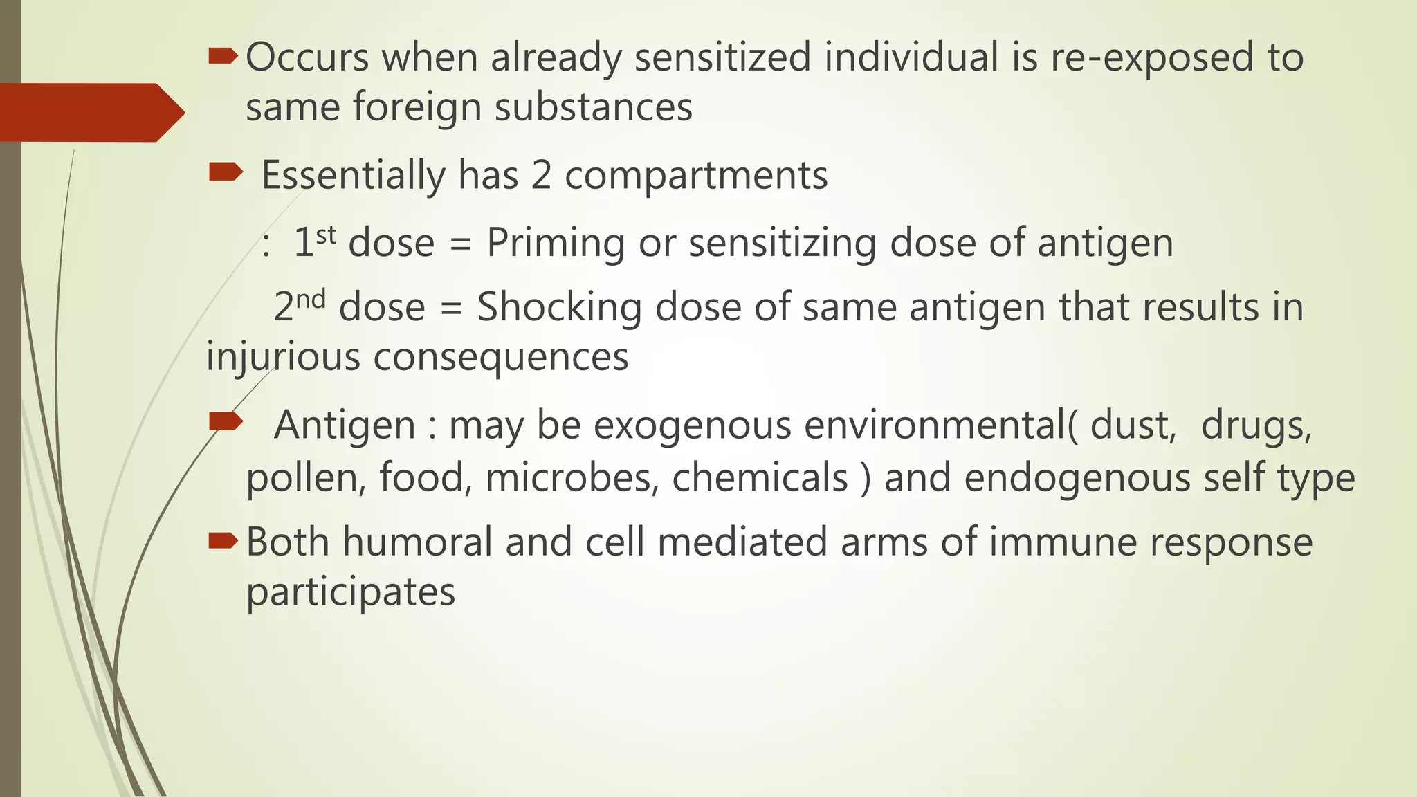 Occurs when already sensitized individual is re-exposed to
same foreign substances
 Essentially has 2 compartments
: 1st dose = Priming or sensitizing dose of antigen
2nd dose = Shocking dose of same antigen that results in
injurious consequences
 Antigen : may be exogenous environmental( dust, drugs,
pollen, food, microbes, chemicals ) and endogenous self type
Both humoral and cell mediated arms of immune response
participates
 
