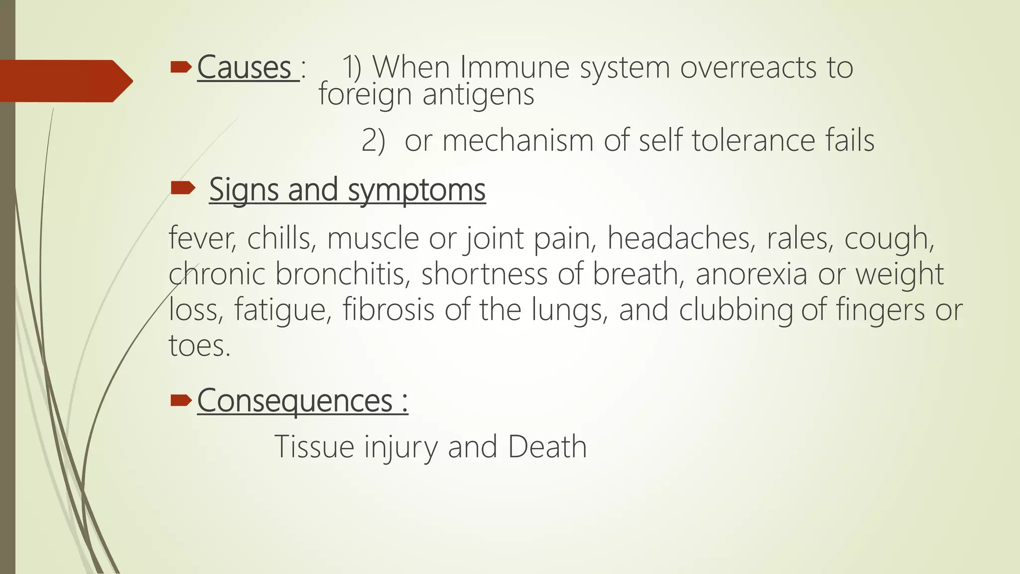 Causes : 1) When Immune system overreacts to
foreign antigens
2) or mechanism of self tolerance fails
 Signs and symptoms
fever, chills, muscle or joint pain, headaches, rales, cough,
chronic bronchitis, shortness of breath, anorexia or weight
loss, fatigue, fibrosis of the lungs, and clubbing of fingers or
toes.
Consequences :
Tissue injury and Death
 