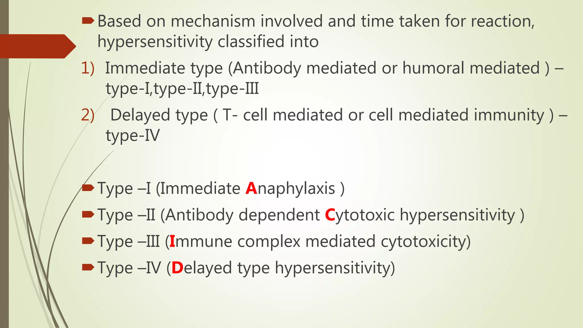 Based on mechanism involved and time taken for reaction,
hypersensitivity classified into
1) Immediate type (Antibody mediated or humoral mediated ) –
type-I,type-II,type-III
2) Delayed type ( T- cell mediated or cell mediated immunity ) –
type-IV
Type –I (Immediate Anaphylaxis )
Type –II (Antibody dependent Cytotoxic hypersensitivity )
Type –III (Immune complex mediated cytotoxicity)
Type –IV (Delayed type hypersensitivity)
 