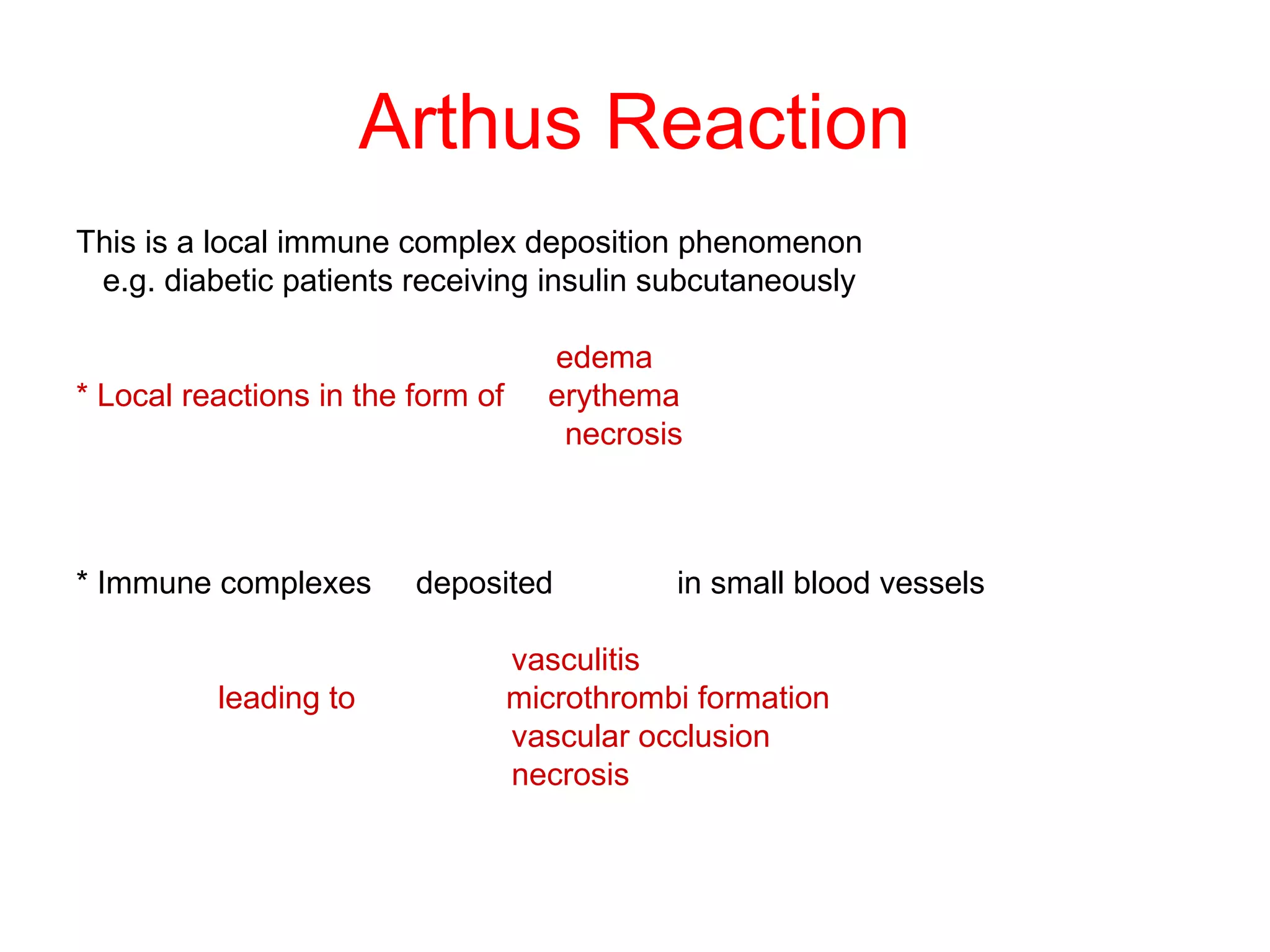Arthus Reaction
This is a local immune complex deposition phenomenon
e.g. diabetic patients receiving insulin subcutaneously
edema
* Local reactions in the form of erythema
necrosis
* Immune complexes deposited in small blood vessels
vasculitis
leading to microthrombi formation
vascular occlusion
necrosis
 