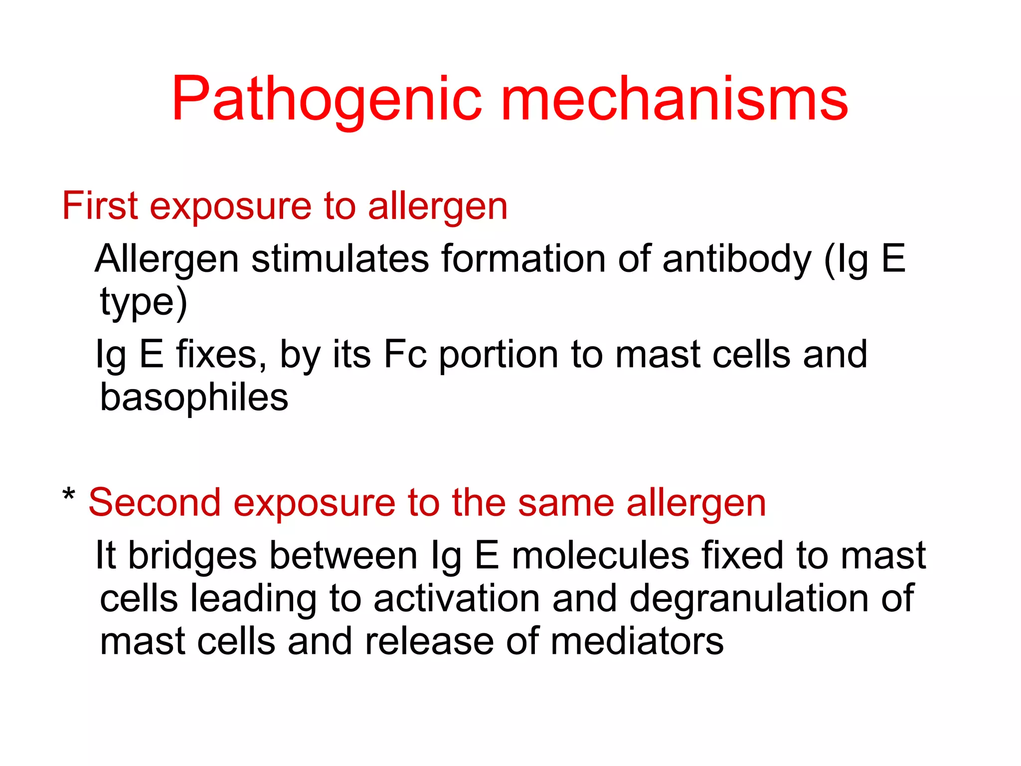 Pathogenic mechanisms
First exposure to allergen
Allergen stimulates formation of antibody (Ig E
type)
Ig E fixes, by its Fc portion to mast cells and
basophiles
* Second exposure to the same allergen
It bridges between Ig E molecules fixed to mast
cells leading to activation and degranulation of
mast cells and release of mediators
 