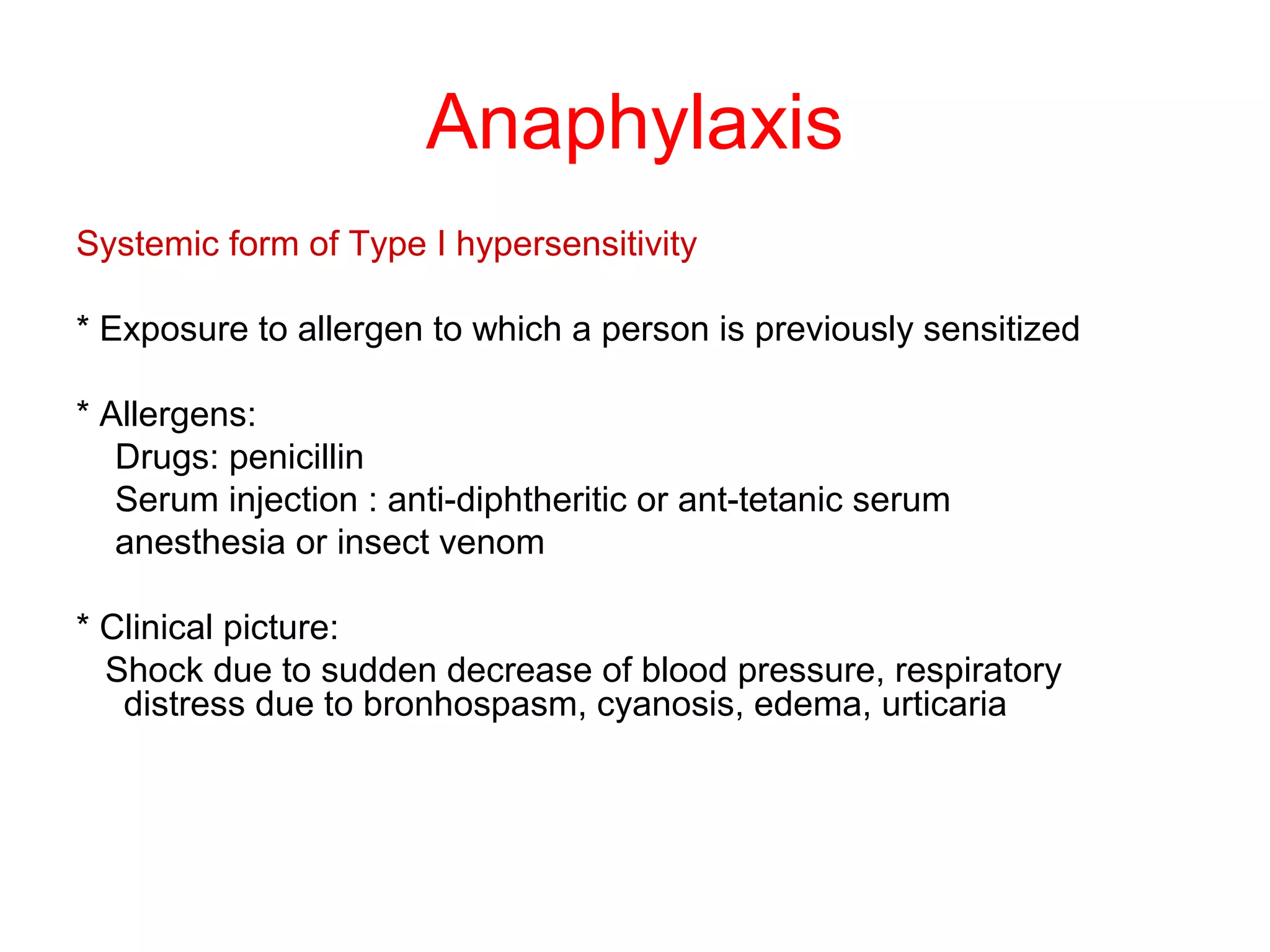 Anaphylaxis
Systemic form of Type I hypersensitivity
* Exposure to allergen to which a person is previously sensitized
* Allergens:
Drugs: penicillin
Serum injection : anti-diphtheritic or ant-tetanic serum
anesthesia or insect venom
* Clinical picture:
Shock due to sudden decrease of blood pressure, respiratory
distress due to bronhospasm, cyanosis, edema, urticaria
 