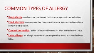 COMMON TYPES OF ALLERGY
•Drug allergy: an abnormal reaction of the immune system to a medication.
•Food allergies: an unpleasant or dangerous immune system reaction after a
certain food is eaten.
•Contact dermatitis: a skin rash caused by contact with a certain substance.
•Latex allergy: an allergic reaction to certain proteins found in natural rubber
latex.
 