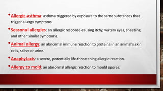 •Allergic asthma: asthma triggered by exposure to the same substances that
trigger allergy symptoms.
•Seasonal allergies: an allergic response causing itchy, watery eyes, sneezing
and other similar symptoms.
•Animal allergy: an abnormal immune reaction to proteins in an animal's skin
cells, saliva or urine.
•Anaphylaxis: a severe, potentially life-threatening allergic reaction.
•Allergy to mold: an abnormal allergic reaction to mould spores.
 