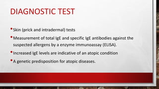 DIAGNOSTIC TEST
•Skin (prick and intradermal) tests
•Measurement of total IgE and specific IgE antibodies against the
suspected allergens by a enzyme immunoassay (ELISA).
•Increased IgE levels are indicative of an atopic condition
•A genetic predisposition for atopic diseases.
 