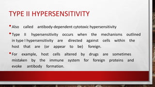 TYPE II HYPERSENSITIVITY
•Also called antibody-dependent cytotoxic hypersensitivity
•Type II hypersensitivity occurs when the mechanisms outlined
in type I hypersensitivity are directed against cells within the
host that are (or appear to be) foreign.
•For example, host cells altered by drugs are sometimes
mistaken by the immune system for foreign proteins and
evoke antibody formation.
 