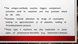 •The antigen–antibody reaction triggers complement
activation (and its sequelae) and may promote attack
by NK cells.
•Examples include alteration by drugs of neutrophils,
leading to agranulocytosis or of platelets, leading to
thrombocytopenic purpura.
•These type II reactions are also implicated in some
types of autoimmune thyroiditis (e.g. Hashimoto’s disease)
 