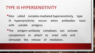 TYPE III HYPERSENSITIVITY
•Also called complex-mediated hypersensitivity, type
III hypersensitivity occurs when antibodies react
with soluble antigens.
•The antigen–antibody complexes can activate
complement or attach to mast cells and
stimulate the release of mediators.
 