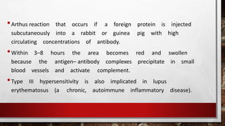 •Arthus reaction that occurs if a foreign protein is injected
subcutaneously into a rabbit or guinea pig with high
circulating concentrations of antibody.
•Within 3–8 hours the area becomes red and swollen
because the antigen– antibody complexes precipitate in small
blood vessels and activate complement.
•Type III hypersensitivity is also implicated in lupus
erythematosus (a chronic, autoimmune inflammatory disease).
 