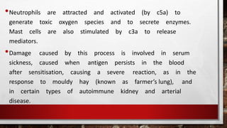 •Neutrophils are attracted and activated (by c5a) to
generate toxic oxygen species and to secrete enzymes.
Mast cells are also stimulated by c3a to release
mediators.
•Damage caused by this process is involved in serum
sickness, caused when antigen persists in the blood
after sensitisation, causing a severe reaction, as in the
response to mouldy hay (known as farmer’s lung), and
in certain types of autoimmune kidney and arterial
disease.
 