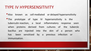 TYPE IV HYPERSENSITIVITY
•Also known as cell mediated or delayed hypersensitivity
•The prototype of type IV hypersensitivity is the
tuberculin reaction, a local inflammatory response seen
when proteins derived from cultures of the tubercle
bacillus are injected into the skin of a person who
has been sensitised by a previous infection or
immunisation.
 