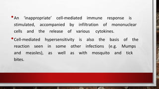 •An ‘inappropriate’ cell-mediated immune response is
stimulated, accompanied by infiltration of mononuclear
cells and the release of various cytokines.
•Cell-mediated hypersensitivity is also the basis of the
reaction seen in some other infections (e.g. Mumps
and measles), as well as with mosquito and tick
bites.
 