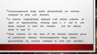 •Immunosuppressive drugs and/or glucocorticoids are routinely
employed to treat such disorders.
•In essence, inappropriately deployed t-cell activity underlies all
types of hypersensitivity, initiating types I, II and III, and
being involved in both the initiation and the effector
phase in type IV.
•These reactions are the basis of the clinically important group
of autoimmune diseases. Immunosuppressive drugs and/or
glucocorticoids are routinely employed to treat such disorders.
 