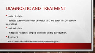 DIAGNOSTIC AND TREATMENT
•In vivo include:
delayed cutaneous reaction (montoux test) and patch test (for contact
dermatitis)
•In vitro include:
mitogenic response, lympho-cytoxicity, and IL-2 production.
•Treatment:
Corticosteroids and other immunosuppressive agents
 