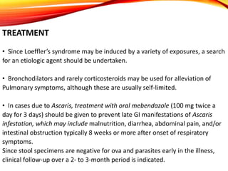 TREATMENT
• Since Loeffler’s syndrome may be induced by a variety of exposures, a search
for an etiologic agent should be undertaken.
• Bronchodilators and rarely corticosteroids may be used for alleviation of
Pulmonary symptoms, although these are usually self-limited.
• In cases due to Ascaris, treatment with oral mebendazole (100 mg twice a
day for 3 days) should be given to prevent late GI manifestations of Ascaris
infestation, which may include malnutrition, diarrhea, abdominal pain, and/or
intestinal obstruction typically 8 weeks or more after onset of respiratory
symptoms.
Since stool specimens are negative for ova and parasites early in the illness,
clinical follow-up over a 2- to 3-month period is indicated.
 