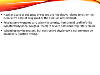 • Have an acute or subacute onset and are not always related to either the
cumulative dose of drug used or the duration of treatment.
• Respiratory symptoms vary widely in severity, from a mild Loeffler’s-like
symptoms(dyspnea, cough & fever) to severe fulminant respiratory failure.
• Wheezing may be present, but obstructive physiology is not common on
pulmonary function testing.
 