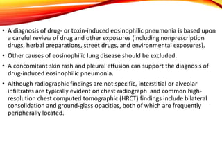 • A diagnosis of drug- or toxin-induced eosinophilic pneumonia is based upon
a careful review of drug and other exposures (including nonprescription
drugs, herbal preparations, street drugs, and environmental exposures).
• Other causes of eosinophilic lung disease should be excluded.
• A concomitant skin rash and pleural effusion can support the diagnosis of
drug-induced eosinophilic pneumonia.
• Although radiographic findings are not specific, interstitial or alveolar
infiltrates are typically evident on chest radiograph and common high-
resolution chest computed tomographic (HRCT) findings include bilateral
consolidation and ground-glass opacities, both of which are frequently
peripherally located.
 