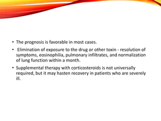 • The prognosis is favorable in most cases.
• Elimination of exposure to the drug or other toxin - resolution of
symptoms, eosinophilia, pulmonary infiltrates, and normalization
of lung function within a month.
• Supplemental therapy with corticosteroids is not universally
required, but it may hasten recovery in patients who are severely
ill.
 