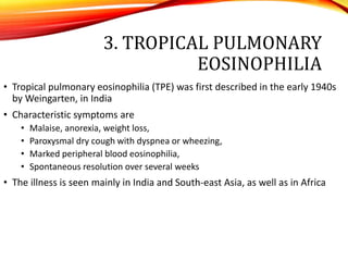 3. TROPICAL PULMONARY
EOSINOPHILIA
• Tropical pulmonary eosinophilia (TPE) was first described in the early 1940s
by Weingarten, in India
• Characteristic symptoms are
• Malaise, anorexia, weight loss,
• Paroxysmal dry cough with dyspnea or wheezing,
• Marked peripheral blood eosinophilia,
• Spontaneous resolution over several weeks
• The illness is seen mainly in India and South-east Asia, as well as in Africa
 
