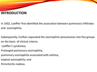 INTRODUCTION
In 1932, Loeffler first identified the association between pulmonary infiltrates
and eosinophilia.
Subsequently, Crofton separated the eosinophilic pneumonias into five groups
on the basis of clinical criteria:
Loeffler’s syndrome,
Prolonged pulmonary eosinophilia,
pulmonary eosinophilia associated with asthma,
tropical eosinophilia, and
Periarteritis nodosa.
 