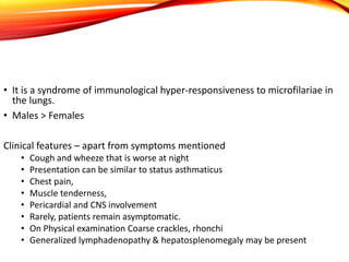 • It is a syndrome of immunological hyper-responsiveness to microfilariae in
the lungs.
• Males > Females
Clinical features – apart from symptoms mentioned
• Cough and wheeze that is worse at night
• Presentation can be similar to status asthmaticus
• Chest pain,
• Muscle tenderness,
• Pericardial and CNS involvement
• Rarely, patients remain asymptomatic.
• On Physical examination Coarse crackles, rhonchi
• Generalized lymphadenopathy & hepatosplenomegaly may be present
 