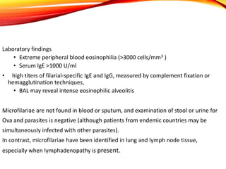 Laboratory findings
• Extreme peripheral blood eosinophilia (>3000 cells/mm3 )
• Serum IgE >1000 U/ml
• high titers of filarial-specific IgE and IgG, measured by complement fixation or
hemagglutination techniques,
• BAL may reveal intense eosinophilic alveolitis
Microfilariae are not found in blood or sputum, and examination of stool or urine for
Ova and parasites is negative (although patients from endemic countries may be
simultaneously infected with other parasites).
In contrast, microfilariae have been identified in lung and lymph node tissue,
especially when lymphadenopathy is present.
 