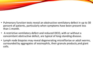 • Pulmonary function tests reveal an obstructive ventilatory defect in up to 30
percent of patients, particularly when symptoms have been present less
than 1 month.
• A restrictive ventilatory defect and reduced DlCO, with or without a
concomitant obstructive defect, are typical of long-standing disease.
• Lymph node biopsies may reveal degenerating microfilariae or adult worms,
surrounded by aggregates of eosinophils, their granule products,and giant
cells.
 