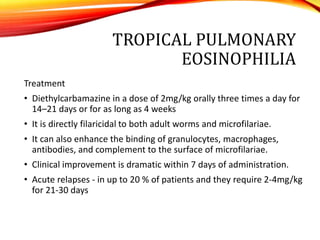 TROPICAL PULMONARY
EOSINOPHILIA
Treatment
• Diethylcarbamazine in a dose of 2mg/kg orally three times a day for
14–21 days or for as long as 4 weeks
• It is directly filaricidal to both adult worms and microfilariae.
• It can also enhance the binding of granulocytes, macrophages,
antibodies, and complement to the surface of microfilariae.
• Clinical improvement is dramatic within 7 days of administration.
• Acute relapses - in up to 20 % of patients and they require 2-4mg/kg
for 21-30 days
 