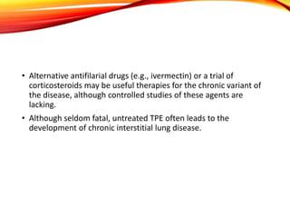 • Alternative antifilarial drugs (e.g., ivermectin) or a trial of
corticosteroids may be useful therapies for the chronic variant of
the disease, although controlled studies of these agents are
lacking.
• Although seldom fatal, untreated TPE often leads to the
development of chronic interstitial lung disease.
 