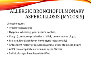 ALLERGIC BRONCHOPULMONARY
ASPERGILLOSIS (MYCOSIS)
Clinical features
• Typically nonspecific
• Dyspnea, wheezing, poor asthma control,
• Cough (commonly productive of thick, brown mucus plugs),
• Malaise, low-grade fever, hemoptysis (occasionally)
• Antecedent history of recurrent asthma, other atopic conditions
• ABPA can complicate asthma and cystic fibrosis
• 5 clinical stages have been identified
 