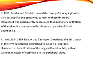 In 1952, Reeder and Goodrich coined the term pulmonary infiltrates
with eosinophilia (PIE syndrome) to refer to these disorders.
However, it was subsequently appreciated that pulmonary infiltration
With eosinophils can occur in the absence of peripheral blood
eosinophilia.
As a result, in 1969, Liebow and Carrington broadened the description
of the term eosinophilic pneumonia to include all disorders
characterized by infiltration of the lungs with eosinophils, with or
without an excess of eosinophils in the peripheral blood.
 