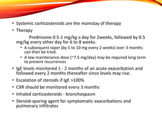 • Systemic corticosteroids are the mainstay of therapy
• Therapy
Prednisone 0.5-1 mg/kg a day for 2weeks, followed by 0.5
mg/kg every other day for 6 to 8 weeks.
• A subsequent taper (by 5 to 10 mg every 2 weeks) over 3 months
can then be tried.
• A low maintenance dose (~7.5 mg/day) may be required long term
to prevent recurrences
• IgE levels monitored 1 - 2 months of an acute exacerbation and
followed every 2 months thereafter since levels may rise.
• Escalation of steroids if IgE >100%
• CXR should be monitored every 3 months
• Inhaled corticosteroids - bronchospasm
• Steroid-sparing agent for symptomatic exacerbations and
pulmonary infiltrates
 