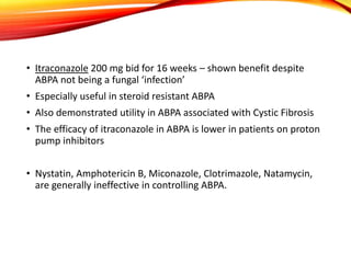 • Itraconazole 200 mg bid for 16 weeks – shown benefit despite
ABPA not being a fungal ‘infection’
• Especially useful in steroid resistant ABPA
• Also demonstrated utility in ABPA associated with Cystic Fibrosis
• The efficacy of itraconazole in ABPA is lower in patients on proton
pump inhibitors
• Nystatin, Amphotericin B, Miconazole, Clotrimazole, Natamycin,
are generally ineffective in controlling ABPA.
 