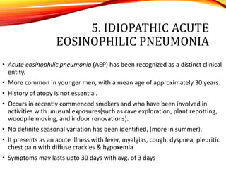 5. IDIOPATHIC ACUTE
EOSINOPHILIC PNEUMONIA
• Acute eosinophilic pneumonia (AEP) has been recognized as a distinct clinical
entity.
• More common in younger men, with a mean age of approximately 30 years.
• History of atopy is not essential.
• Occurs in recently commenced smokers and who have been involved in
activities with unusual exposures(such as cave exploration, plant repotting,
woodpile moving, and indoor renovations).
• No definite seasonal variation has been identified, (more in summer).
• It presents as an acute illness with fever, myalgias, cough, dyspnea, pleuritic
chest pain with diffuse crackles & hypoxemia
• Symptoms may lasts upto 30 days with avg. of 3 days
 