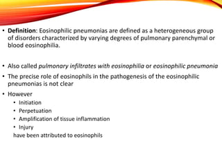 • Definition: Eosinophilic pneumonias are defined as a heterogeneous group
of disorders characterized by varying degrees of pulmonary parenchymal or
blood eosinophilia.
• Also called pulmonary infiltrates with eosinophilia or eosinophilic pneumonia
• The precise role of eosinophils in the pathogenesis of the eosinophilic
pneumonias is not clear
• However
• Initiation
• Perpetuation
• Amplification of tissue inflammation
• Injury
have been attributed to eosinophils
 