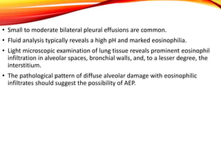 • Small to moderate bilateral pleural effusions are common.
• Fluid analysis typically reveals a high pH and marked eosinophilia.
• Light microscopic examination of lung tissue reveals prominent eosinophil
infiltration in alveolar spaces, bronchial walls, and, to a lesser degree, the
interstitium.
• The pathological pattern of diffuse alveolar damage with eosinophilic
infiltrates should suggest the possibility of AEP.
 