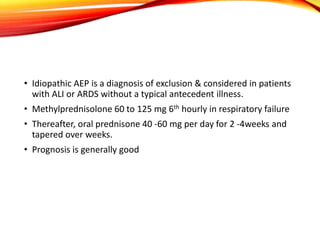• Idiopathic AEP is a diagnosis of exclusion & considered in patients
with ALI or ARDS without a typical antecedent illness.
• Methylprednisolone 60 to 125 mg 6th hourly in respiratory failure
• Thereafter, oral prednisone 40 -60 mg per day for 2 -4weeks and
tapered over weeks.
• Prognosis is generally good
 