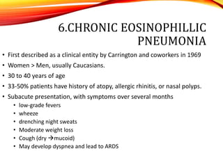 6.CHRONIC EOSINOPHILLIC
PNEUMONIA
• First described as a clinical entity by Carrington and coworkers in 1969
• Women > Men, usually Caucasians.
• 30 to 40 years of age
• 33-50% patients have history of atopy, allergic rhinitis, or nasal polyps.
• Subacute presentation, with symptoms over several months
• low-grade fevers
• wheeze
• drenching night sweats
• Moderate weight loss
• Cough (dry mucoid)
• May develop dyspnea and lead to ARDS
 