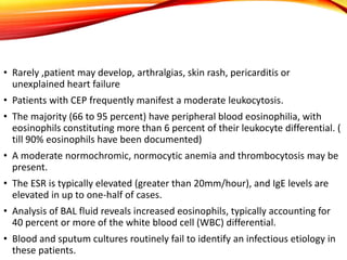 • Rarely ,patient may develop, arthralgias, skin rash, pericarditis or
unexplained heart failure
• Patients with CEP frequently manifest a moderate leukocytosis.
• The majority (66 to 95 percent) have peripheral blood eosinophilia, with
eosinophils constituting more than 6 percent of their leukocyte differential. (
till 90% eosinophils have been documented)
• A moderate normochromic, normocytic anemia and thrombocytosis may be
present.
• The ESR is typically elevated (greater than 20mm/hour), and IgE levels are
elevated in up to one-half of cases.
• Analysis of BAL fluid reveals increased eosinophils, typically accounting for
40 percent or more of the white blood cell (WBC) differential.
• Blood and sputum cultures routinely fail to identify an infectious etiology in
these patients.
 