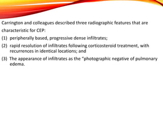 Carrington and colleagues described three radiographic features that are
characteristic for CEP:
(1) peripherally based, progressive dense infiltrates;
(2) rapid resolution of infiltrates following corticosteroid treatment, with
recurrences in identical locations; and
(3) The appearance of infiltrates as the “photographic negative of pulmonary
edema.
 