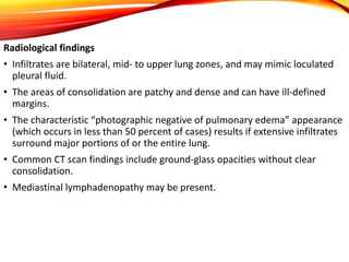 Radiological findings
• Infiltrates are bilateral, mid- to upper lung zones, and may mimic loculated
pleural fluid.
• The areas of consolidation are patchy and dense and can have ill-defined
margins.
• The characteristic “photographic negative of pulmonary edema” appearance
(which occurs in less than 50 percent of cases) results if extensive infiltrates
surround major portions of or the entire lung.
• Common CT scan findings include ground-glass opacities without clear
consolidation.
• Mediastinal lymphadenopathy may be present.
 